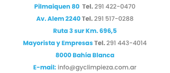 Pilmaiquen 80 Tel. 291 422-0470 Av. Alem 2240 Tel. 291 517-0288
Ruta 3 sur Km. 696,5
Mayorista y Empresas Tel. 291 443-4014 8000 Bahía Blanca E-mail: info@gyclimpieza.com.ar