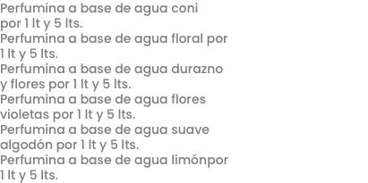 Perfumina a base de agua coni por 1 lt y 5 lts.
Perfumina a base de agua floral por 1 lt y 5 lts.
Perfumina a base de agua durazno y flores por 1 lt y 5 lts.
Perfumina a base de agua flores violetas por 1 lt y 5 lts.
Perfumina a base de agua suave algodón por 1 lt y 5 lts.
Perfumina a base de agua limónpor 1 lt y 5 lts.